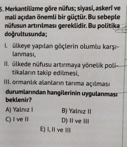 5. Merkantilizme göre nüfus; siyasi, askerî ve
mali açıdan önemli bir güçtür. Bu sebeple
nüfusun artırılması gereklidir. Bu politika
doğrultusunda;
I. ülkeye yapılan göçlerin olumlu karşı-
lanması,
II. ülkede nüfusu artırmaya yönelik poli-
tikaların takip edilmesi,
III. ormanlık alanların tarıma açılması
durumlarından hangilerinin uygulanması
beklenir?
A) Yalnız
B) Yalnız II
C) I ve II
D) II ve III
E) I, II ve III