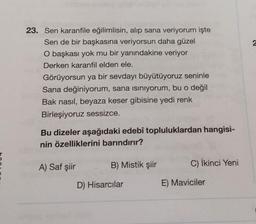 2
23. Sen karanfile eğilimlisin, alıp sana veriyorum işte
Sen de bir başkasına veriyorsun daha güzel
O başkası yok mu bir yanındakine veriyor
Derken karanfil elden ele.
Görüyorsun ya bir sevdayı büyütüyoruz seninle
Sana değiniyorum, sana isiniyorum, bu o değil
Bak nasıl, beyaza keser gibisine yedi renk
Birleşiyoruz sessizce.
Bu dizeler aşağıdaki edebî topluluklardan hangisi-
nin özelliklerini barındırır?
A) Saf şiir
B) Mistik şiir
C) İkinci Yeni
D) Hisarcılar
E) Maviciler