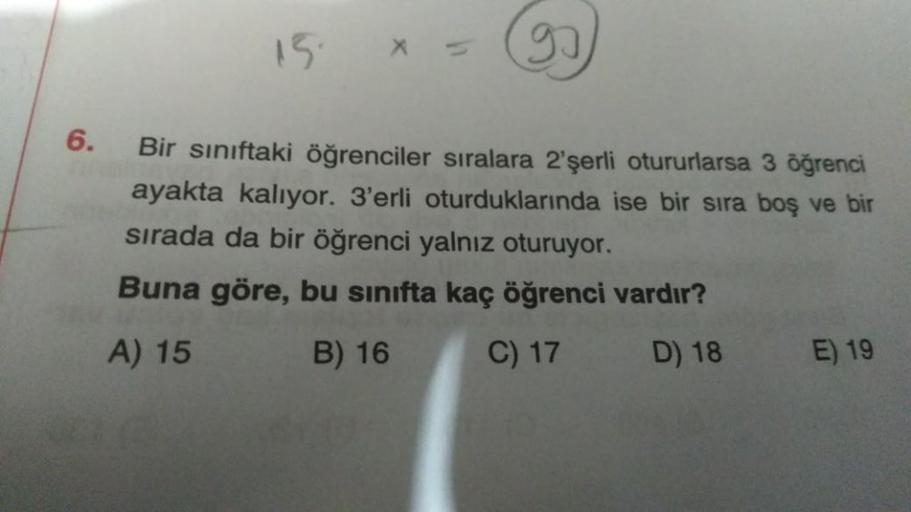 15
(99)
6.
Bir siniftaki öğrenciler sıralara 2'şerli otururlarsa 3 öğrenci
ayakta kalıyor. 3'erli oturduklarında ise bir sira boş ve bir
sırada da bir öğrenci yalnız oturuyor.
Buna göre, bu sınıfta kaç öğrenci vardır?
A) 15
B) 16
C) 17
D) 18
E) 19