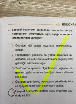 ENDOKRIC
9. Eşeysel bezlerden salgılanan hormonlar ve bu
hormonların görevleriyle ilgili, aşağıda verilen-
lerden hangisi yanlıştır?
A) Östrojen, döl yatağı duvarının kalınlaşmasını
sağlar.
B) Progesteron, gebelikte döl yatağı kaslarının ka-
sılmasını ve iç duvarının atılmasını engelleyerek
gebeliğin sürmesini sağlar.
C) Testosteron spermin olgunlaşması, eşeysel or-
ganların gelişmesini ve işlerliğini devam ettirme-
sini sağlar.
D) Östrojen kadınlarda, testosteron erkeklerde ikin-
cil eşeysel özelliklerin oluşmasını sağlar.
E) Eşeysel hormonlar sadece eşey organları üze-
rinde etkilidir.
