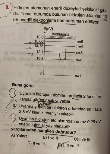 8. Hidrojen atomunun enerji düzeyleri şekildeki gibi-
dir. Temel durumda bulunan hidrojen atomları 13
eV enerjili elektronlarla bombardıman ediliyor.
E(eV)
iyonlaşma
13,6
13.06
12,75
n=5
n=4
1 /
12,1
n=3
10,2
n=2
0
n=1
Buna göre;
Uyarılan hidrojen atomları