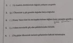 2 ( ) iç Anadolu düzlüklerinde dağınık yerleşme yaygındır.
3. () Ülkemizde iç göç genelde doğudan batıya doğrudur.
4. (y) Kuzey Yarım Küre'de orta kuşakta bulunan dağların kuzey yamaçları genelde y
guney Yomoslari
5. (D) Adana mevsimlik göç alan şehirlerimizden birisidir.
6. () Dış göçler Ülkemizde turizmin gelişmesine katkıda bulunmuştur.
