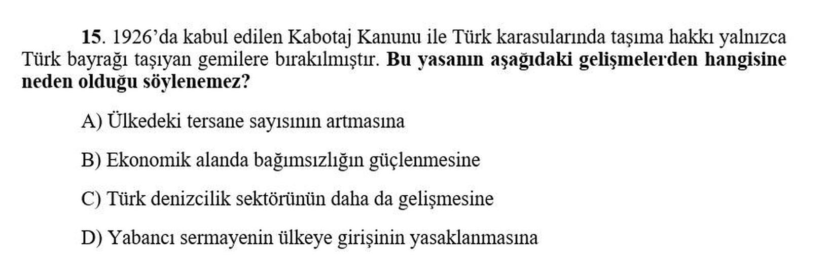 15. 1926'da kabul edilen Kabotaj Kanunu ile Türk karasularında taşıma hakkı yalnızca
Türk bayrağı taşıyan gemilere bırakılmıştır. Bu yasanın aşağıdaki gelişmelerden hangisine
neden olduğu söylenemez?
A) Ülkedeki tersane sayısının artmasına
B) Ekonomik alanda bağımsızlığın güçlenmesine
C) Türk denizcilik sektörünün daha da gelişmesine
D) Yabancı sermayenin ülkeye girişinin yasaklanmasına