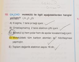 Cate o
Chan
10. CH CHO molekülü ile ilgili aşağıdakilerden hangisi
yanlıştır? (H, 6C, 80)
13
A) 6 sigma, 1 tane pi bağı içerir.
B) Ortaklaşmamış 2 tane elektron çifti içerir.
C Molekül içi hem polar hem de apolar kovalent bağ içerir.
D) Moleküldeki tüm karbon atomları sp3 hibritleşmesi
yapmıştır.
E) Toplam değerlik elektron sayısı 18 dir.
