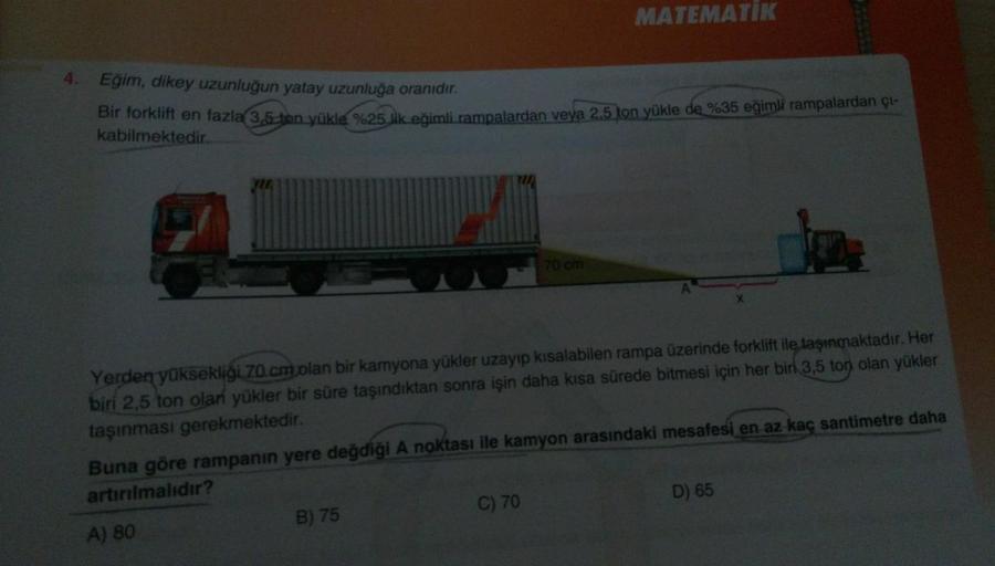 MATEMATIK
4. Eğim, dikey uzunluğun yatay uzunluğa oranıdır.
Bir forklift en fazla 3.5 ton yükle %25 lik eğimli rampalardan veya 2.5 ton yükle de %35 eğimli rampalardan çı-
kabilmektedir.
70 cm
Yerden yüksekliği 70.cmolan bir kamyona yükler uzayıp kısalabil