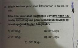 2. Bilecik kentinin yerel saati İstanbul'dan 4 dakika ile-
ridir.
Abcavebde
Bilecik'in yerel saati Başlangıç Boylamı'ndan 120
dakika ileri olduğuna göre İstanbul'un boylam de-
recesi aşağıdakilerden hangisidir?
A) 26° Doğu
B) 29° Doğu
C) 31° Doğu
D) 33° Doğu
E) 38° Doğu
