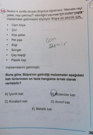 İlkokul 4. sınıfta okuyan Büşra'ya öğretmeni, "Miknatis neyi
çeker
, neyi çekmez?" etkinliğini yapması için evden çeşitti
malzemeler getirmesini söylüyor. Büşra da etkinlik için,
.
.
.
Cam bilye
Çivi
Küp şeker
Pet şişe
Silgi
Sünger
Çay kaşığı
Plastik kap
c