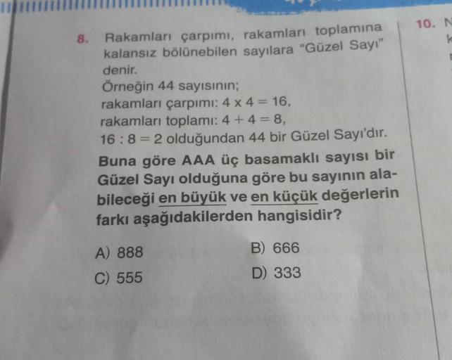 10. N
8. Rakamlar çarpımı, rakamları toplamına
kalansız bölünebilen sayılara "Güzel Sayı"
denir.
Örneğin 44 sayısının;
rakamları çarpımı: 4 x 4 = 16,
rakamları toplamı: 4 + 4 = 8,
16:8 = 2 olduğundan 44 bir Güzel Sayı'dır.
Buna göre AAA üç basamaklı sayısı