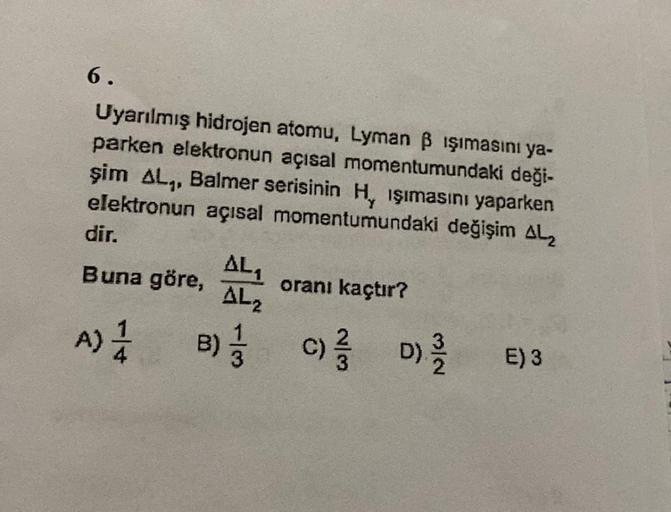 6.
Uyarılmış hidrojen atomu, Lyman B işımasını ya-
parken elektronun açısal momentumundaki deği-
şim AL., Balmer serisinin Hy işımasını yaparken
elektronun açısal momentumundaki değişim ALZ
dir,
AL
Buna göre, oranı kaçtır?
AL2
A) 1 B); c) d)
D
A
B)
E)3