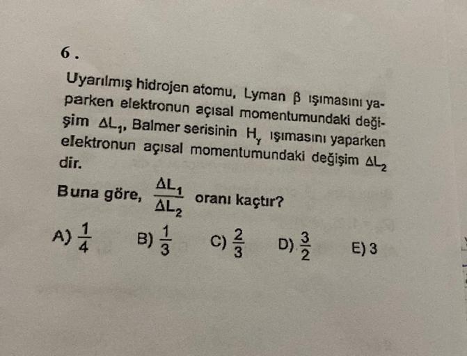 6.
Uyarılmış hidrojen atomu, Lyman B işımasını ya-
parken elektronun açısal momentumundaki deği-
şim AL., Balmer serisinin Hy işımasını yaparken
elektronun açısal momentumundaki değişim ALZ
dir,
AL
Buna göre, oranı kaçtır?
AL2
A) 1 B); c) d)
D
A
B)
E)3
