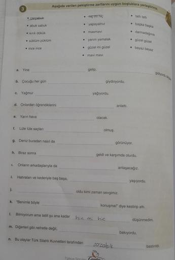 Aşağıda verilen pekiştirme zarflarini uygun boşluklara yerleştiriniz.
3
• çarçabuk
. hiç mi hiç
• tatlı tatli
o
yapayalnız
• abuk sabuk
başka başka
• kırık dökük
• masmavi
darmadağınık
süklüm püklüm
• yarim yamalak
• güzel güzel
• ince ince
• güzel mi güze