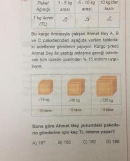 Paket
Ağırlığı
1 - 5 kg 5 - 10 kg 10 kg'dan
arası arasi fazla
1 kg ücreti
2
3
5
Bu kargo firmasıyla çalışan Ahmet Bey A, B
ve C paketlerinden aşağıda verilen tabloda-
ki adetlerde gönderim yapıyor. Kargo şirketi
Ahmet Bey ile yaptığı anlaşma gereği ödene-
cek tüm ücretin üzerinden % 15 indirim uygu-
luyor.
18 kg
48 kg
125 kg
10 tane
5 tane
4 tane
Buna göre Ahmet Bey yukardaki paketle-
rin gönderimi için kaç TL ödeme yapar?
A) 187
B) 185
C) 182
D) 180