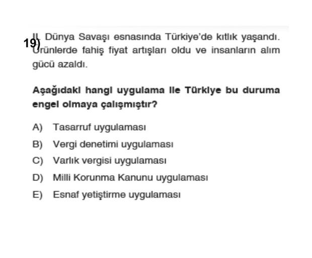 Dünya Savaşı esnasında Türkiye'de kıtlık yaşandı.
19
Urünlerde fahiş fiyat artışları oldu ve insanların alım
gücü azaldı.
Aşağıdakl hangl uygulama lle Türkiye bu duruma
engel olmaya çalışmıştır?
A) Tasarruf uygulaması
B) Vergi denetimi uygulaması
C) Varlık vergisi uygulaması
D) Milli Korunma Kanunu uygulaması
E) Esnaf yetiştirme uygulaması