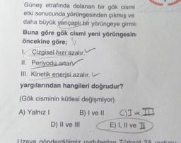 Güneş etrafında dolanan bir gök cismi
etki sonucunda yörüngesinden çıkmış ve
daha büyük yarıçaplı bir yörüngeye girmis
Buna göre gök cismi yeni yörüngesin
öncekine göre; v
1. Çizgisel hizi azalır.
II. Periyodu artar
III. Kinetik enerjsi azalır.
yargılarından hangileri doğrudur?
(Gök cisminin kütlesi değişmiyor)
A) Yalnız 1
B) I ve II C) I ve II
D) Il ve III
E) I, II ve II
Uzava gönderdiğimiy udulardan Turksat 2Ades