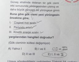 Güneş etrafında dolanan bir gök cismi
etki sonucunda yörüngesinden çıkmış ve
daha büyük yarıçaplı bir yörüngeye girmis
Buna göre gök cismi yeni yörüngesin
öncekine göre; v
1. Çizgisel hizi azalır.
II. Periyodu artar
III. Kinetik enerjsi azalır.
yargılarından hangileri doğrudur?
(Gök cisminin kütlesi değişmiyor)
A) Yalnız 1
B) I ve II C) I ve II
D) Il ve III
E) I, II ve II
Uzava gönderdiğimiy udulardan Turksat 2Ades
