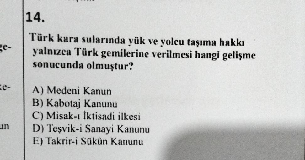 14.
Türk kara sularında yük ve yolcu taşıma hakkı
yalnızca Türk gemilerine verilmesi hangi gelişme
sonucunda olmuştur?
e-
A) Medeni Kanun
B) Kabotaj Kanunu
C) Misak-ı İktisadi ilkesi
D) Teşvik-i Sanayi Kanunu
E) Takrir-i Sükûn Kanunu
un
