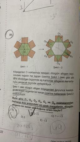 33.
G
01
1
06
O2
1
OS
1
1
05
03
OA
Şekil - 1
Şekil - 2
1
1
Köşegenleri O noktasında kesişen düzgün altıgen biçi-
mindeki kağıdın her kenarı üzerine Şekil I deki gibi altı
tane dikdörtgen biçiminde eş kartonlar altıgenin kenarla-
rıyla çakışacak biçimde yerleştiriliyor.
Şekil 1 deki düzgün altıgen köşegenleri boyunca kesildi-
ğinde oluşan üçgenler bir kenarı üzerine katlanarak Şekil 2
oluşturuluyor.
göre 01, 02, 03, 04, 05 ve Og noktalarından
herhangi ikisi arasındaki en uzak mesafenin, düzgün
DI
altıgenin bir kenar uzyinluğuna oranı kaçtır?
B 23
A).
D) 2
C) 1+ V3
E) √3
204all
lu
ug
22
al2413
Diğer sayfaya geciniz.
