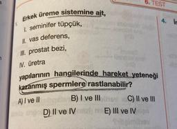 6. TEST
4. Ir
Erkek üreme sistemine ait,
1. seminifer tüpçük,
II. vas deferens,
III
. prostat bezi,
IV. üretra
yapılarının hangilerinde hareket yeteneği
kazanmış spermlere rastlanabilir?
B) I ve III
B
C) II ve III
D) II ve IE) Ill ve IV
A) I ve II