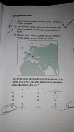 Şampiyonlar Karması
8.
9.
1
Buzul vadilerinin deniz suyunun altında kalmasıyla
oluşan kıyı tipidir.
II. Kiyiya paralel uzanan dağ sıralarının çökmesi veya
deniz seviyesinin yükselmesiyle oluşan adacıklı kıyı
tipidir.
III. Gelgitin etkili olduğu kıyılarda zamanla denizlerin
akarsu ağızlarına girinti yapmasıyla oluşur.
15
Özellikleri verilen bu kıyı tiplerinin bulunduğu yerler
harita üzerindeki alanlarla eşleştirilirse aşağıdaki-
lerden hangisi doğru olur?
2
X
Y
Z
A)
11
III
B) II
III
C)
III
II
D) 11
1
11
E)
II
1