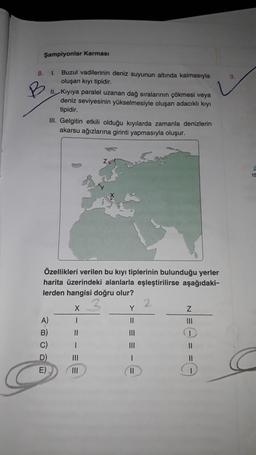 Şampiyonlar Karması
8.
9.
1
Buzul vadilerinin deniz suyunun altında kalmasıyla
oluşan kıyı tipidir.
II. Kiyiya paralel uzanan dağ sıralarının çökmesi veya
deniz seviyesinin yükselmesiyle oluşan adacıklı kıyı
tipidir.
III. Gelgitin etkili olduğu kıyılarda zamanla denizlerin
akarsu ağızlarına girinti yapmasıyla oluşur.
15
Özellikleri verilen bu kıyı tiplerinin bulunduğu yerler
harita üzerindeki alanlarla eşleştirilirse aşağıdaki-
lerden hangisi doğru olur?
2
X
Y
Z
A)
11
III
B) II
III
C)
III
II
D) 11
1
11
E)
II
1
