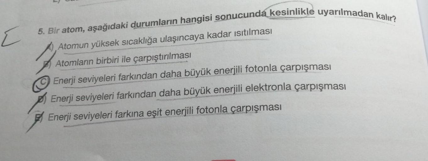 E
5. Bir atom, aşağıdaki durumların hangisi sonucunda kesinlikle uyarılmadan kalır?
Atomun yüksek sıcaklığa ulaşıncaya kadar isıtılması
Atomların birbiri ile çarpıştırılması
Enerji seviyeleri farkından daha büyük enerjili fotonla çarpışması
Enerji seviyele