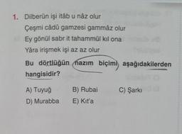 1. Dilberün işi itâb u nâz olur
Çeşmi câdû gamzesi gammâz olur
Ey gönül sabr it tahammül kıl ona
Yâra irişmek işi az az olur
Bu dörtlüğün nazım biçimi aşağıdakilerden
hangisidir?
B) Rubai
C) Şarkı
A) Tuyuğ
D) Murabba
E) Kit'a