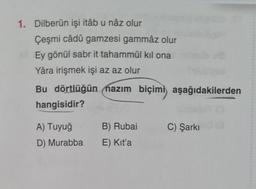 1. Dilberün işi itâb u nâz olur
Çeşmi câdû gamzesi gammâz olur
Ey gönül sabr it tahammül kıl ona
Yâra irişmek işi az az olur
Bu dörtlüğün nazım biçimi aşağıdakilerden
hangisidir?
B) Rubai
C) Şarkı
A) Tuyuğ
D) Murabba
E) Kit'a
