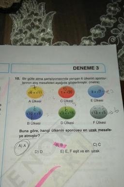 DENEME 3
10. Bir gülle atma şampiyonasında yarışan 6 ülkenin sporcu-
larının atış mesafeleri aşağıda gösterilmiştir. (metre)
7
√6+√11
1 + 20
3+√723
1
24
A Ülkesi
C Ülkesi
E Ülkesi
a
to to
7
V10 + 18
V3+ V15
V 13 + 15 6
+
B Ülkesi
D Ülkesi
F Ülkesi
Buna göre, hangi ülkenin sporcusu en uzak mesafe-
ye atmıştır?
(A) A
B) B
C) C
E) E, F eşit ve en uzak
D D
C
EN