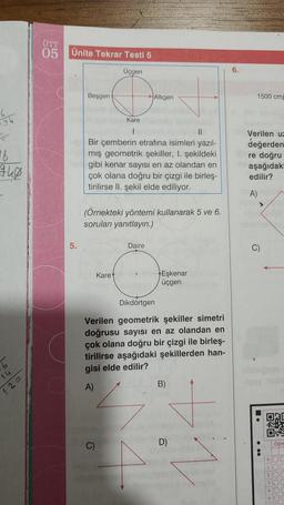 ÜTT
05
Ünite Tekrar Testi 5
Üçgen
6.
Beşgen
Altigen
1500 cm
94
16
Kare
1
II
Bir çemberin etrafına isimleri yazıl-
mış geometrik şekiller, I. şekildeki
gibi kenar sayısı en az olandan en
çok olana doğru bir çizgi ile birleş.
tirilirse II. şekil elde ediliyor.
Verilen uz
değerden
re doğru
aşağıdak
edilir?
A)
(Örnekteki yöntemi kullanarak 5 ve 6.
soruları yanıtlayın.)
5.
Daire
C)
Karet
Eskenar
üçgen
Dikdörtgen
Verilen geometrik şekiller simetri
doğrusu sayısı en az olandan en
çok olana doğru bir çizgi ile birleş-
tirilirse aşağıdaki şekillerden han-
gisi elde edilir?
16
A)
B)
120
ORC
04
D)
C)
Ogre
0
10
20
30
40
50
