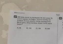 ORAN VE OKAN
31
27 360 tane cevizi üç kardeşten ilk ikisi surası ile
3 ve 4 sayılan We dognu, ucuncu kardeş ise
5 sayısı ile ters orantılı olarak paylaşıyorlar.
Buna göre, ikinci kardeşe düşen ceviz sayısı
kaçtır?
A) 50
8) 100
C) 150
D) 200
