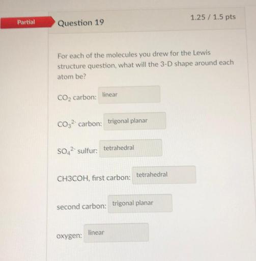 1.25 / 1.5 pts
Partial
Question 19
For each of the molecules you drew for the Lewis
structure question, what will the 3-D shape around each
atom be?
linear
CO2 carbon:
CO32- carbon: trigonal planar
SO42- sulfur tetrahedral
tetrahedral
CH3COH, first carbon:
second carbon: trigonal planar
linear
oxygen: