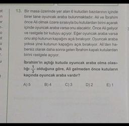 et
in
er
T-
o
et
u
k
13. Bir masa üzerinde yer alan 6 kutudan bazılarının içinde
birer tane oyuncak araba bulunmaktadır. Ali ve Ibrahim
önce Ali olmak üzere sırasıyla bu kutulardan birini açarak
içinde oyuncak araba varsa onu alacaktır. Önce Ali geliyor
ve rastgele bir kutuyu açıyor. Eğer oyuncak araba varsa
onu alıp kutunun kapağını açık bırakıyor. Oyuncak araba
yoksa yine kutunun kapağını açık bırakıyor. Ali'den ha-
bersiz olarak daha sonra gelen Ibrahim kapalı kutulardan
birini rastgele açıyor.
İbrahim'in açtığı kutuda oyuncak araba olma olası-
T.
u
lığı olduğuna göre, Ali gelmeden önce kutuların
3
kaçında oyuncak araba vardır?
A) 5
B)4
C) 3
D) 2
E) 1
