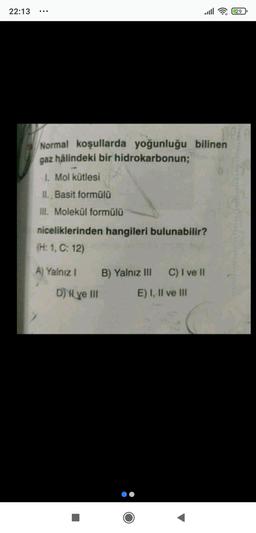 22:13
29
no
Normal koşullarda yoğunluğu bilinen
gaz hâlindeki bir hidrokarbonun;
1. Mol kütlesi
II. Basit formülü
III. - Molekül formülü
niceliklerinden hangileri bulunabilir?
(H: 1, C: 12)
A) Yalnız !
B) Yalnız III
C) I ve II
D) { ye III
E) I, II ve III