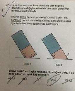 37. Bekir
, kırmızı kısmi kare biçiminde olan silgisini;
doğrultusunu değiştirmeden her ders alan olarak eşit
miktarda tüketmektedir.
Silginin birinci ders sonundaki görüntüsü Şekil 1'de,
dördüncü ders sonundaki görüntüsü Şekil 2'de; oluşan
aynı birimli uzunluk değerleriyle gösteriliyor.
Silgi
1
Şekil 1
Şekil 2
Silgiyi Bekir'den başka kullanan olmadığına göre, x ile
ifade edilen uzunluk kaç birimdir?
A) 2,5 B)2
D)3
E) 1,5
C) 1
Cosa
