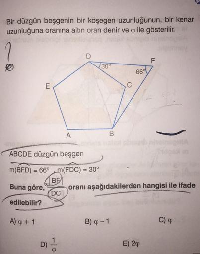 Bir düzgün beşgenin bir köşegen uzunluğunun, bir kenar
uzunluğuna oranına altın oran denir ve q ile gösterilir.
D
F
130°
6601
E
A
B
ABCDE düzgün beşgen
m(BFD) = 66° m(FDC) = 30°
BEI
oranı aşağıdakilerden hangisi ile ifade
DC
edilebilir?
Buna göre,
A) & + 1