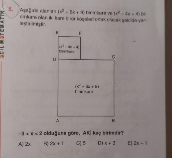 TEMATIK
5. Aşağıda alanları (x2 + 6x + 9) birimkare ve (x2 - 4x + 4) bi-
rimkare olan iki kare birer köşeleri ortak olacak şekilde yer-
leştirilmiştir.
K
F
(x2 - 4x + 4)
birimkare
C
D
(x2 + 6x + 9)
birimkare
A
B
-3 <x< 2 olduğuna göre, |AK| kaç birimdir?
A