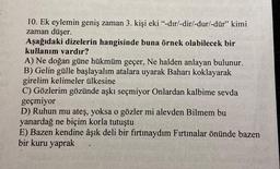 10. Ek eylemin geniş zaman 3. kişi eki “-dır/-dir/-dur/-dür” kimi
zaman düşer.
Aşağıdaki dizelerin hangisinde buna örnek olabilecek bir
kullanım vardır?
A) Ne doğan güne hükmüm geçer, Ne halden anlayan bulunur.
B) Gelin gülle başlayalım atalara uyarak Baharı koklayarak
girelim kelimeler ülkesine
C) Gözlerim gözünde aşkı seçmiyor Onlardan kalbime sevda
geçmiyor
D) Ruhun mu ateş, yoksa o gözler mi alevden Bilmem bu
yanardağ ne biçim korla tutuştu
E) Bazen kendine âşık deli bir fırtınaydım Fırtınalar önünde bazen
bir kuru yaprak
