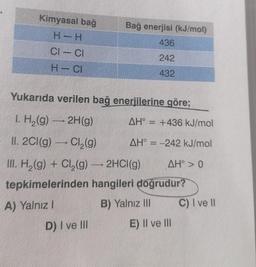 Kimyasal bağ
H- H
Bağ enerjisi (kJ/mol)
436
CI – CI
242
H-CI
432
Yukarıda verilen bağ enerjilerine göre;
AH° = +436 kJ/mol
1. H2(g) — 2H(g)
II. 2Cl(g) — Cl2(g)
9
AH° = -242 kJ/mol
III. H2(g) + Cl2(g) — 2HCl(g)
9 AH° > 0
tepkimelerinden hangileri doğrudur?
A) Yalnız!
B) Yalnız II C) I ve II
D) I ve III E) II ve III
