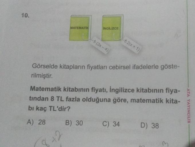 10.
MATEMATIK
İNGİLİZCE
-+(3x-4)
+ 2(x+1)
Görselde kitapların fiyatları cebirsel ifadelerle göste-
rilmiştir.
Matematik kitabının fiyatı, ingilizce kitabının fiya-
tından 8 TL fazla olduğuna göre, matematik kita-
bi kaç TL'dir?
ATA YAYINCILIK
A) 28
B) 30
C