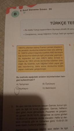 8. Sinif Deneme Sınavı 05
B
TÜRKÇE TES
. Bu testte Türkçe kazanurlarini ölçmeye yönelik 20 soru
• Cevaplarınızı, cevap kâğidinin Türkçe Testi için ayrılan
3.
1.
1800'10 yıllardan kalma Fransız yemek kitapların
da yenebilir dondurma külahlarından söz edilmiş
tir. 1900'lu yılların başında özellikle ABD'de birçok
kişi dondurma külahıyla ilgili çalışmalar yapmıştır.
Bu kişilerden biri olan ABD'll tatlici Ernest A.
Harwi de 1904 yılında dondurma külahları üret-
miştir. Bu külahlar, tıpkı kağıttan külah yapar gibi
elle hazırlanmış, daha sonra dondurma külahı
yapan makineler geliştirilmiştir.
Bu metinde aşağıdaki anlatım biçimlerinden han-
gisi kullanılmıştır?
A) Tartışmaci
B) Öyküleyici
C) Açıklayıcı
D) Betimleyici
Bir spor dalinda ilerlemek isteyen Gamze, bunun için
spor ile ilgili bir kursa gidecektir. Gamze, haftanın
dört günü okula gitmektedir. Pazartesi ve çarşam-
ba günleri 09.00-18.00, perşembe ve cuma günleri
16.00-21.00 arasında derste olacaktır. Hafta içi der-
sinin olmadigi gun ve cumartesi günü 13.00-21.30
andero kursuna gidecektir.
Caramek stediği spor dalları ile ilgili
