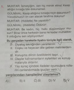 1.
MUHTAR: İsmetçiğim, sen hiç merak etme! Kesip
attığın tırnağa bile dokunamaz.
GÜLNIHAL: Kesip attığınız tırnağa niçin dokunsun?
Vücudunuzun en can alacak tarafına dokunur!
MUHTAR: (Hiddetle) Ne yapabilir?
GÜLNİHAL: (Hiddetle) Öldürür!
MUHTAR: Be kadın, hiç, halkı düşünmüyor mu-
sun? Biraz önce herkesin bana ne kadar muhabbe-
ti olduğunu sen söylüyordun!
Bu parçadan hareketle tiyatro türüyle ilgili olarak,
Diyalog tekniğinden yararlanılır.
II. Coşku ve heyecan dile getiren metinlerden-
dir.
Hí. Konuşma dilinin özelliklerini taşır.
IV. Olaylar kahramanların eylemleri ve konuş-
malarıyla aktarılır.
V. Yay ayraç içindeki ifadeler oyunculara rolle-
rini canlandırmada ipuçları verir.
yargılarından hangilerine ulaşılamaz?
B) II C) 11 D) IV 5) V
A)