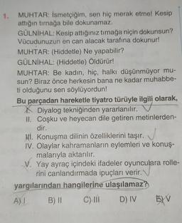 1.
MUHTAR: İsmetçiğim, sen hiç merak etme! Kesip
attığın tırnağa bile dokunamaz.
GÜLNIHAL: Kesip attığınız tırnağa niçin dokunsun?
Vücudunuzun en can alacak tarafına dokunur!
MUHTAR: (Hiddetle) Ne yapabilir?
GÜLNİHAL: (Hiddetle) Öldürür!
MUHTAR: Be kadın, hiç, halkı düşünmüyor mu-
sun? Biraz önce herkesin bana ne kadar muhabbe-
ti olduğunu sen söylüyordun!
Bu parçadan hareketle tiyatro türüyle ilgili olarak,
Diyalog tekniğinden yararlanılır.
II. Coşku ve heyecan dile getiren metinlerden-
dir.
Hí. Konuşma dilinin özelliklerini taşır.
IV. Olaylar kahramanların eylemleri ve konuş-
malarıyla aktarılır.
V. Yay ayraç içindeki ifadeler oyunculara rolle-
rini canlandırmada ipuçları verir.
yargılarından hangilerine ulaşılamaz?
B) II C) 11 D) IV 5) V
A)
