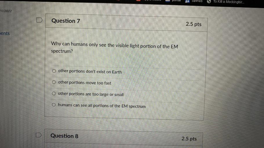 TUI
Pullal
Savvas
To Kill a Mockingbir...
21/2022
Question 7
2.5 pts
nents
Why can humans only see the visible light portion of the EM
spectrum?
O other portions don't exist on Earth
O other portions move too fast
O other portions are too large or small
O humans can see all portions of the EM spectrum
D
Question 8
2.5 pts