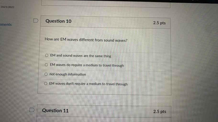 2021/2022
Question 10
2.5 pts
ements
How are EM waves different from sound waves?
OEM and sound waves are the same thing
OEM waves do require a medium to travel through
O not enough information
OEM waves don't require a medium to travel through
Question 11
2.5 pts