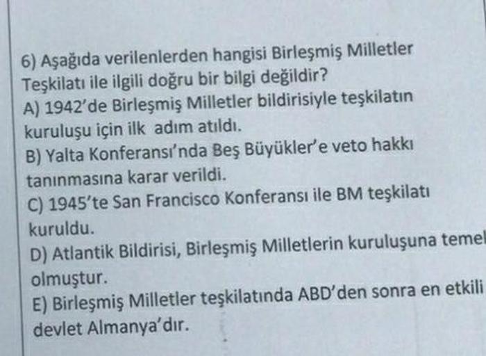 6) Aşağıda verilenlerden hangisi Birleşmiş Milletler
Teşkilatı ile ilgili doğru bir bilgi değildir?
A) 1942'de Birleşmiş Milletler bildirisiyle teşkilatın
kuruluşu için ilk adım atıldı.
B) Yalta Konferansı'nda Beş Büyükler'e veto hakkı
tanınmasına karar ve