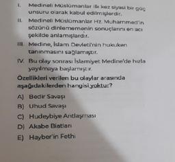 1. Medineli Müslümanlar ilk kez siyasi bir güç
unsuru olarak kabul edilmişlerdir.
II. Medineli Müslümanlar Hz. Muhammed'in
sözünü dinlememenin sonuçlarını en acı
şekilde anlamışlardır.
TIL Medine, İslam Devleti'nin hukuken
taninmasını sağlamıştır.
IV. Bu olay sonrası İslamiyet Medine'de hızla
yayılmaya başlamıştır.
Özellikleri verilen bu olaylar arasında
aşağıdakilerden hangisi yoktur?
A) Bedir Savaşı
B) Uhud Savaşı
C) Hudeybiye Antlaşması
D) Akabe Biatları
E) Hayber'in Fethi
