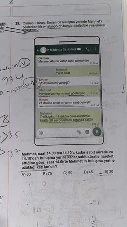 letin
de
25. Osman, Harun, Emrah bir buluşma yerinde Mehmet'i
beklerken bir whatsapp grubunda aşağıdaki yazışmalar
olmaktadır.
art
1:
Karadeniz Gezicileri !
Osman
Mehmet Abi ne kadar kaldı gelmenize
13:58
0-14:10
Mehmet
Yarım saat
14:00
974
Emrah
Söyleyelim mi yemeği?
14:19
Mehmet
Navigasyon yarım saat gösteriyor
14:20
D ly over
Harun
21 dakika önce de yarım saat demiştin
14:21 w
8
Mehmet
Trafik çıktı. 12 dakika önce süratimizi
saatte 30 km düşürmek zorunda kaldık
14:22
12
->35
17
Mehmet, saat 14.00'ten 14.10'a kadar sabit süratle ve
14.10'dan buluşma yerine kadar sabit süratle hareket
ettiğine göre; saat 14.00'te Mehmet'in buluşma yerine
uzaklığı kaç km'dir?
A) 60 B) 75 C) 90 D) 45 E) 30
1
O
UN
âr
r
Na
