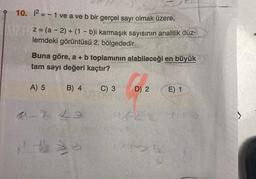 10. i2 = - 1 ve a ve b bir gerçel sayı olmak üzere,
z = (a - 2) + (1 - b)i karmaşık sayısının analitik düz-
lemdeki görüntüsü 2. bölgededir.
Buna göre, a + b toplamının alabileceği en büyük
tam sayı değeri kaçtır?
A) 5
B) 4
C) 3
D) 2
E) 1
2 Lo
44