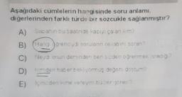 Aşağıdaki cumlelerin hangisinde soru anlamı
diğerlerinden farklı turde bir sozcukle sağlanmıştır?
A)
Sabahın bu saatinde kapıyı çalan m?
B) (Hang gorenciydi sorulann ovabin soran
C) Neye onun der inden ben sizderi oğrenmek istedig?
D) Inden haber bekliyormuş değeri dostum?
E) inden kime vereyim bu zorgorev?
