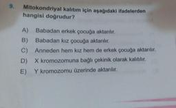 9.
Mitokondriyal kalıtım için aşağıdaki ifadelerden
hangisi doğrudur?
A) Babadan erkek çocuğa aktarılır.
B) Babadan kız çocuğa aktarılır.
C) Anneden hem kız hem de erkek çocuğa aktarılır.
D) X kromozomuna bağlı çekinik olarak kalıtılır.
E) Y kromozomu üzerinde aktarılır.